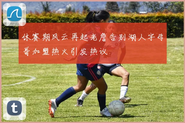 休赛期风云再起老詹告别湖人字母哥加盟热火引发热议