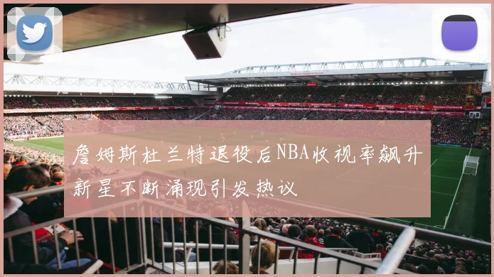 詹姆斯杜兰特退役后NBA收视率飙升新星不断涌现引发热议