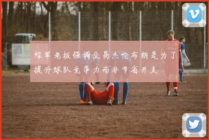 绿军老板强调交易杰伦布朗是为了提升球队竞争力而非节省开支