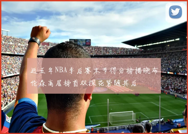 近五年NBA季后赛末节得分榜揭晓布伦森高居榜首双探花紧随其后