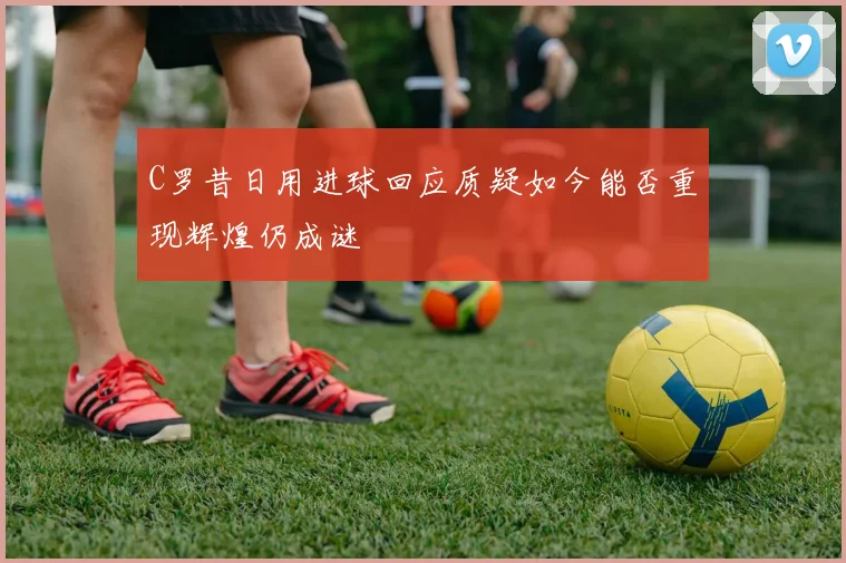 C罗昔日用进球回应质疑如今能否重现辉煌仍成谜