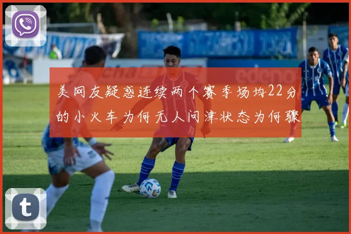 美网友疑惑连续两个赛季场均22分的小火车为何无人问津状态为何骤降