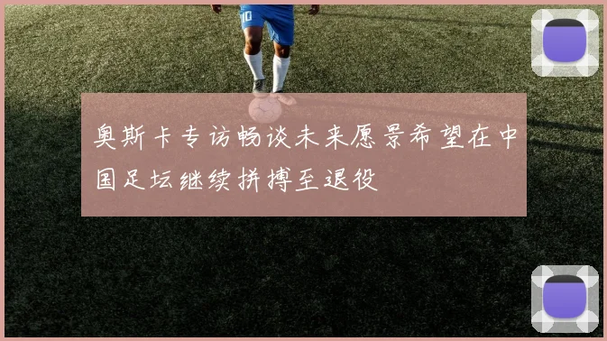 奥斯卡专访畅谈未来愿景希望在中国足坛继续拼搏至退役