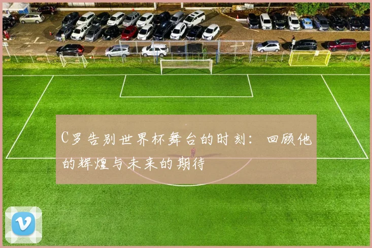 C罗告别世界杯舞台的时刻：回顾他的辉煌与未来的期待