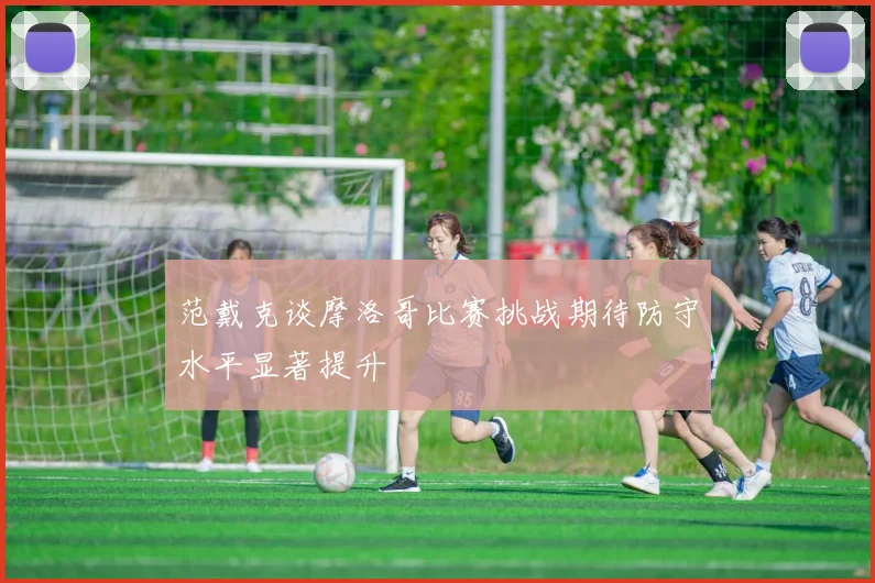 范戴克谈摩洛哥比赛挑战期待防守水平显著提升