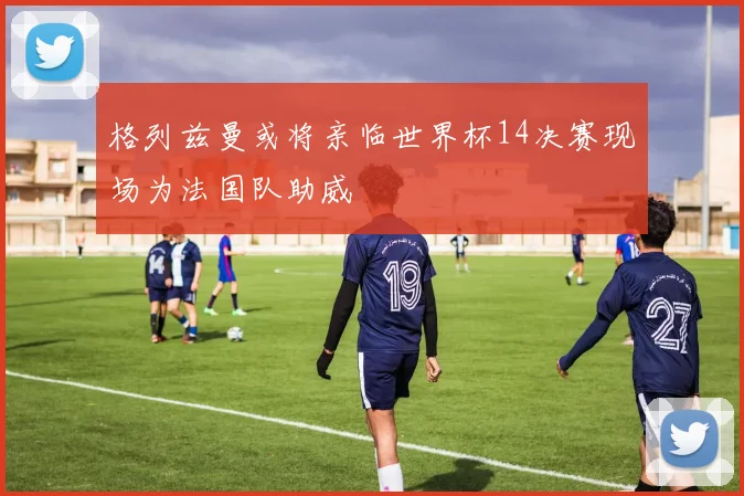 格列兹曼或将亲临世界杯14决赛现场为法国队助威