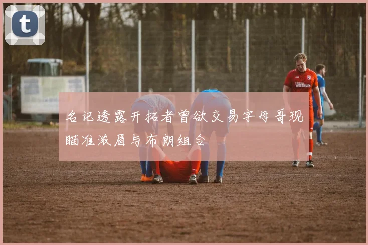 名记透露开拓者曾欲交易字母哥现瞄准浓眉与布朗组合