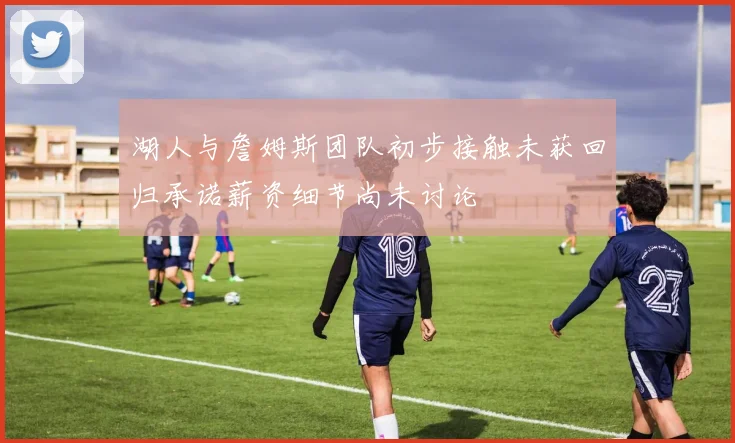 湖人与詹姆斯团队初步接触未获回归承诺薪资细节尚未讨论