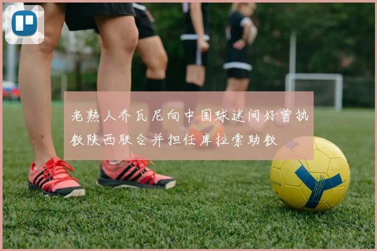 老熟人乔瓦尼向中国球迷问好曾执教陕西联合并担任库拉索助教