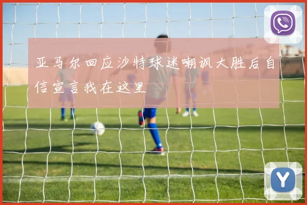 亚马尔回应沙特球迷嘲讽大胜后自信宣言我在这里
