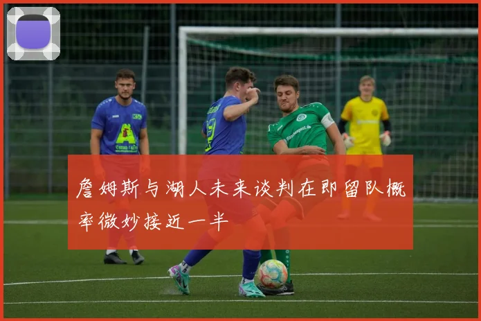 詹姆斯与湖人未来谈判在即留队概率微妙接近一半