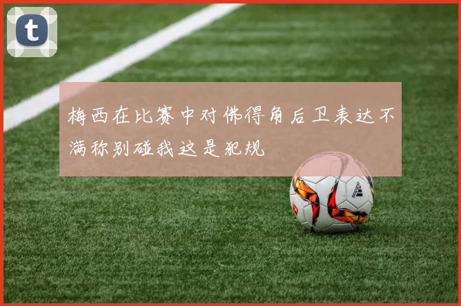 梅西在比赛中对佛得角后卫表达不满称别碰我这是犯规